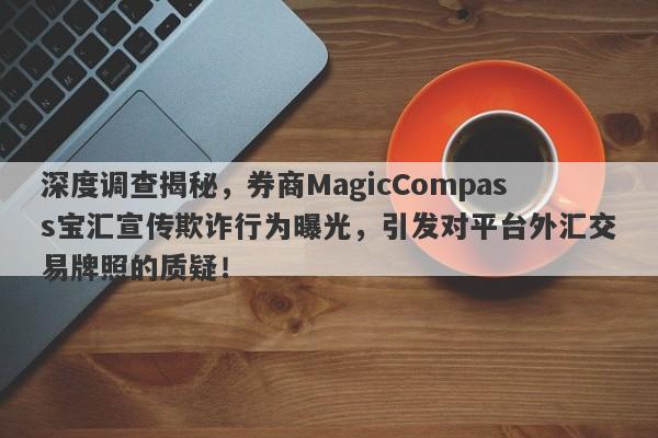 深度调查揭秘，券商MagicCompass宝汇宣传欺诈行为曝光，引发对平台外汇交易牌照的质疑！-第1张图片-要懂汇