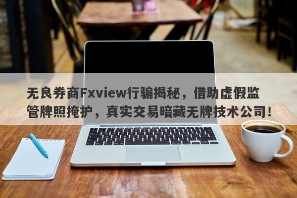 无良券商Fxview行骗揭秘，借助虚假监管牌照掩护，真实交易暗藏无牌技术公司！-第1张图片-要懂汇