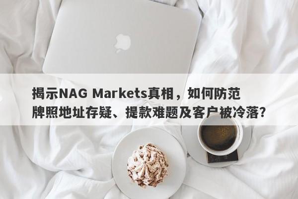 揭示NAG Markets真相，如何防范牌照地址存疑、提款难题及客户被冷落？-第1张图片-要懂汇