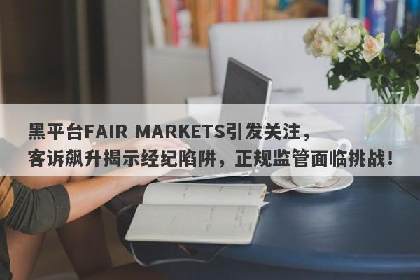 黑平台FAIR MARKETS引发关注，客诉飙升揭示经纪陷阱，正规监管面临挑战！-第1张图片-要懂汇