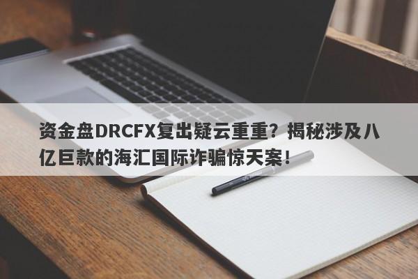 资金盘DRCFX复出疑云重重？揭秘涉及八亿巨款的海汇国际诈骗惊天案！-第1张图片-要懂汇