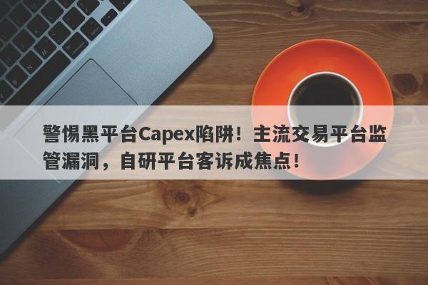 警惕黑平台Capex陷阱！主流交易平台监管漏洞，自研平台客诉成焦点！-第1张图片-要懂汇