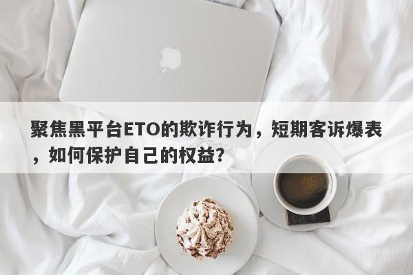 聚焦黑平台ETO的欺诈行为，短期客诉爆表，如何保护自己的权益？-第1张图片-要懂汇