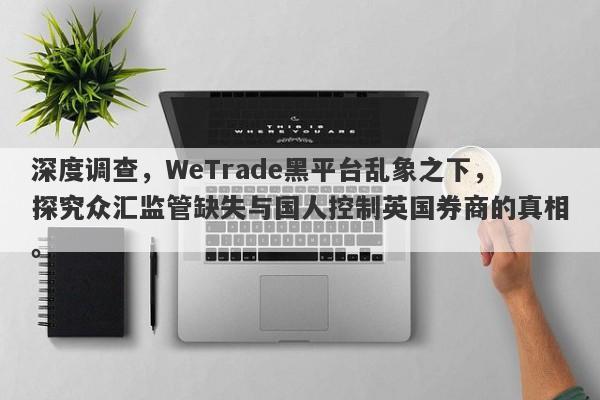 深度调查，WeTrade黑平台乱象之下，探究众汇监管缺失与国人控制英国券商的真相。-第1张图片-要懂汇