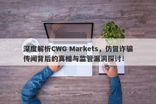 深度解析CWG Markets，仿冒诈骗传闻背后的真相与监管漏洞探讨！-第1张图片-要懂汇