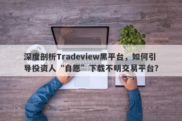 深度剖析Tradeview黑平台，如何引导投资人“自愿”下载不明交易平台？-第1张图片-要懂汇