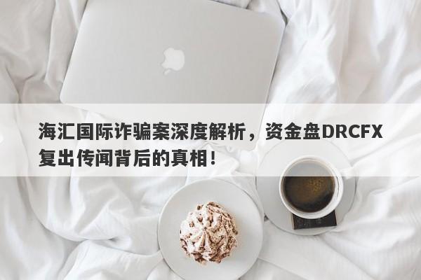 海汇国际诈骗案深度解析，资金盘DRCFX复出传闻背后的真相！-第1张图片-要懂汇