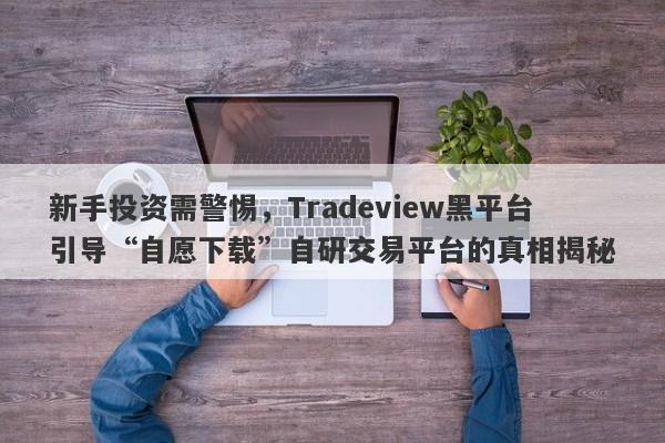 新手投资需警惕，Tradeview黑平台引导“自愿下载”自研交易平台的真相揭秘-第1张图片-要懂汇