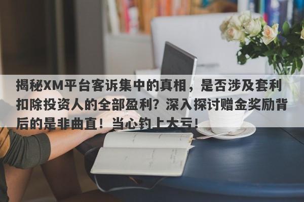 揭秘XM平台客诉集中的真相，是否涉及套利扣除投资人的全部盈利？深入探讨赠金奖励背后的是非曲直！当心钓上大亏！-第1张图片-要懂汇