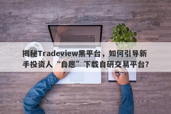 揭秘Tradeview黑平台，如何引导新手投资人“自愿”下载自研交易平台？-第1张图片-要懂汇