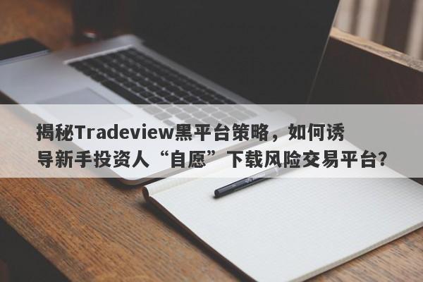 揭秘Tradeview黑平台策略，如何诱导新手投资人“自愿”下载风险交易平台？-第1张图片-要懂汇