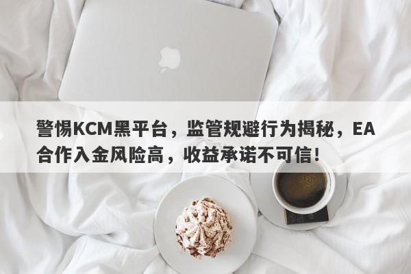 警惕KCM黑平台，监管规避行为揭秘，EA合作入金风险高，收益承诺不可信！-第1张图片-要懂汇