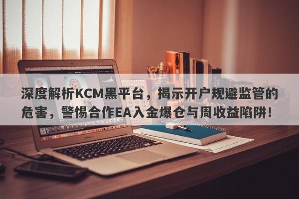 深度解析KCM黑平台，揭示开户规避监管的危害，警惕合作EA入金爆仓与周收益陷阱！-第1张图片-要懂汇