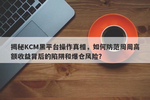 揭秘KCM黑平台操作真相，如何防范周周高额收益背后的陷阱和爆仓风险？-第1张图片-要懂汇