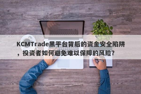 KCMTrade黑平台背后的资金安全陷阱，投资者如何避免难以保障的风险？-第1张图片-要懂汇