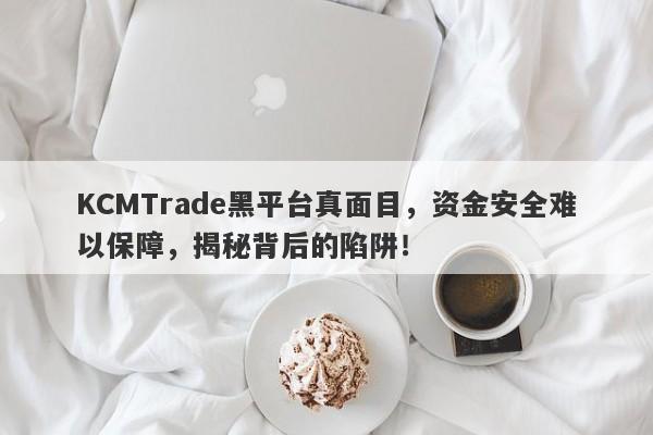 KCMTrade黑平台真面目，资金安全难以保障，揭秘背后的陷阱！-第1张图片-要懂汇