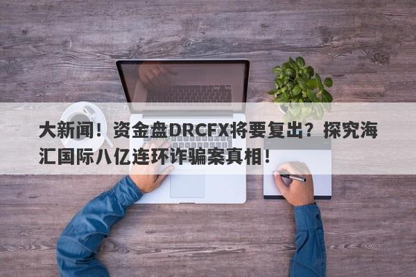 大新闻！资金盘DRCFX将要复出？探究海汇国际八亿连环诈骗案真相！-第1张图片-要懂汇