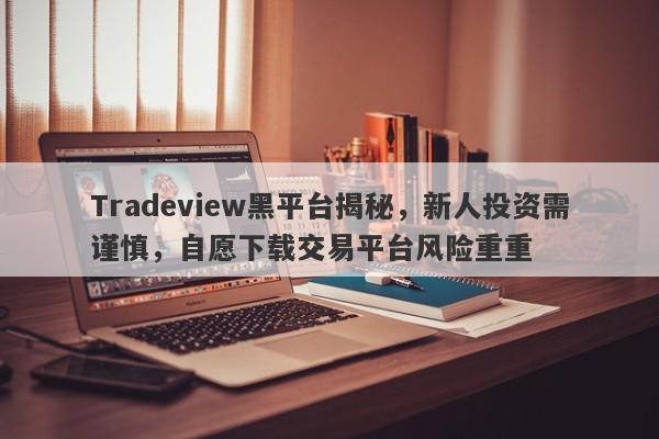 Tradeview黑平台揭秘，新人投资需谨慎，自愿下载交易平台风险重重-第1张图片-要懂汇