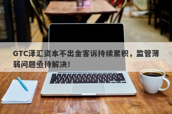 GTC泽汇资本不出金客诉持续累积，监管薄弱问题亟待解决！-第1张图片-要懂汇