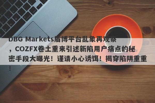 DBG Markets盾博平台乱象再观察，COZFX卷土重来引述新陷用户痛点的秘密手段大曝光！谨请小心诱饵！揭穿陷阱重重！-第1张图片-要懂汇