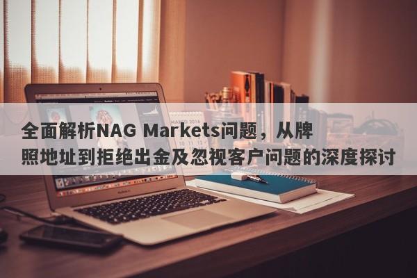 全面解析NAG Markets问题，从牌照地址到拒绝出金及忽视客户问题的深度探讨-第1张图片-要懂汇