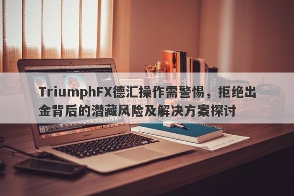 TriumphFX德汇操作需警惕，拒绝出金背后的潜藏风险及解决方案探讨-第1张图片-要懂汇