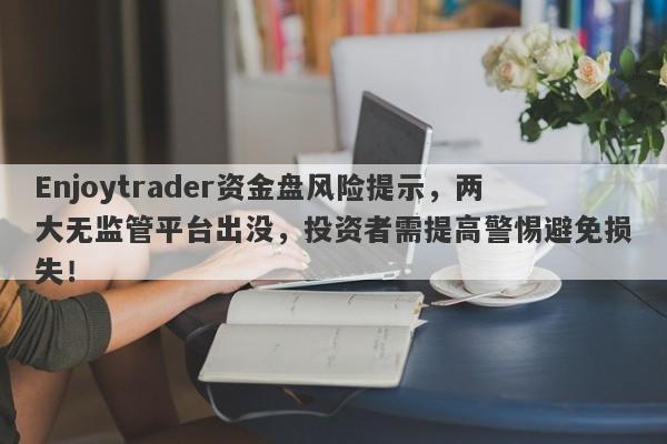 Enjoytrader资金盘风险提示，两大无监管平台出没，投资者需提高警惕避免损失！-第1张图片-要懂汇