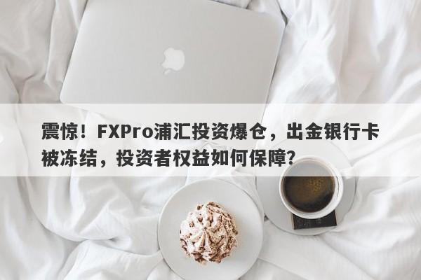 震惊！FXPro浦汇投资爆仓，出金银行卡被冻结，投资者权益如何保障？-第1张图片-要懂汇