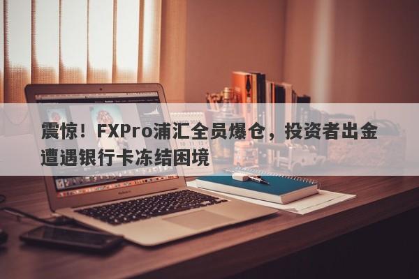 震惊！FXPro浦汇全员爆仓，投资者出金遭遇银行卡冻结困境-第1张图片-要懂汇