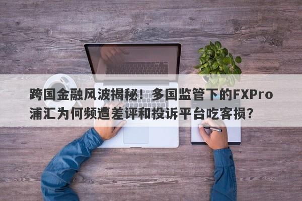 跨国金融风波揭秘！多国监管下的FXPro浦汇为何频遭差评和投诉平台吃客损？-第1张图片-要懂汇