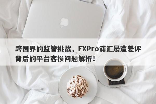 跨国界的监管挑战，FXPro浦汇屡遭差评背后的平台客损问题解析！-第1张图片-要懂汇