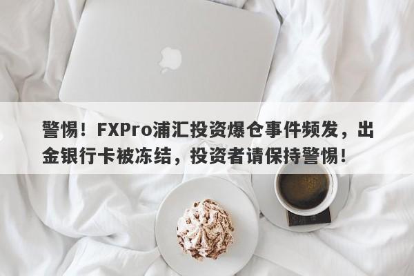 警惕！FXPro浦汇投资爆仓事件频发，出金银行卡被冻结，投资者请保持警惕！-第1张图片-要懂汇