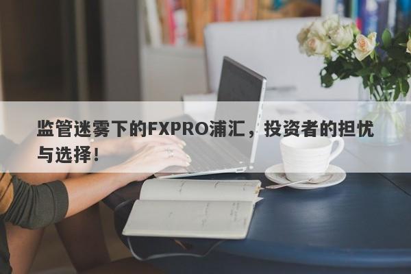 监管迷雾下的FXPRO浦汇，投资者的担忧与选择！-第1张图片-要懂汇