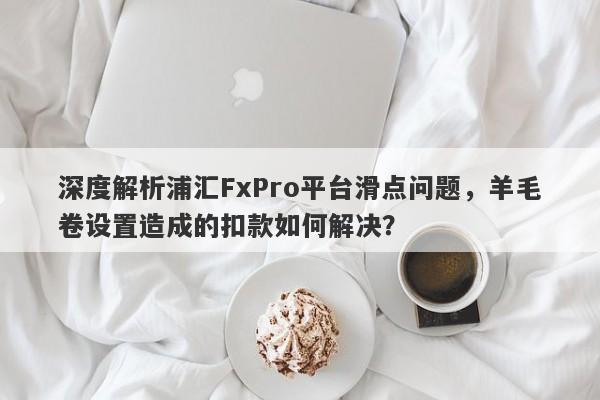 深度解析浦汇FxPro平台滑点问题，羊毛卷设置造成的扣款如何解决？-第1张图片-要懂汇