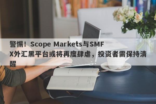 警惕！Scope Markets与SMFX外汇黑平台或将再度肆虐，投资者需保持清醒-第1张图片-要懂汇