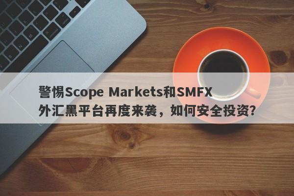 警惕Scope Markets和SMFX外汇黑平台再度来袭，如何安全投资？-第1张图片-要懂汇