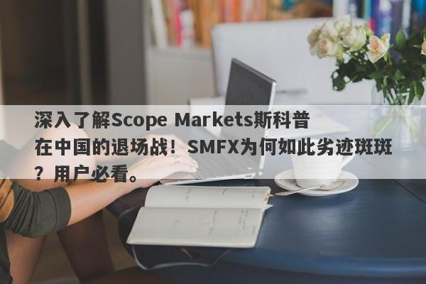 深入了解Scope Markets斯科普在中国的退场战！SMFX为何如此劣迹斑斑？用户必看。-第1张图片-要懂汇