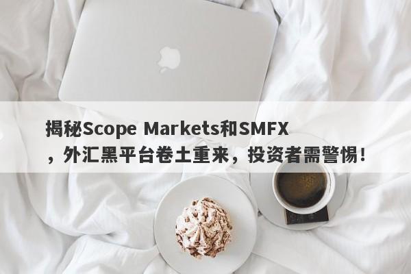 揭秘Scope Markets和SMFX，外汇黑平台卷土重来，投资者需警惕！-第1张图片-要懂汇