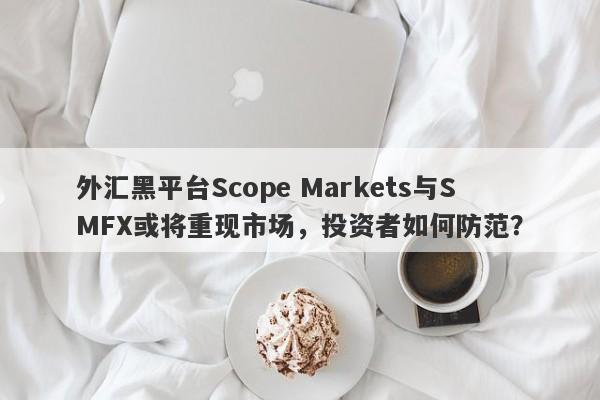 外汇黑平台Scope Markets与SMFX或将重现市场，投资者如何防范？-第1张图片-要懂汇