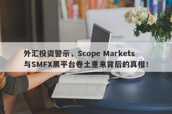 外汇投资警示，Scope Markets与SMFX黑平台卷土重来背后的真相！-第1张图片-要懂汇