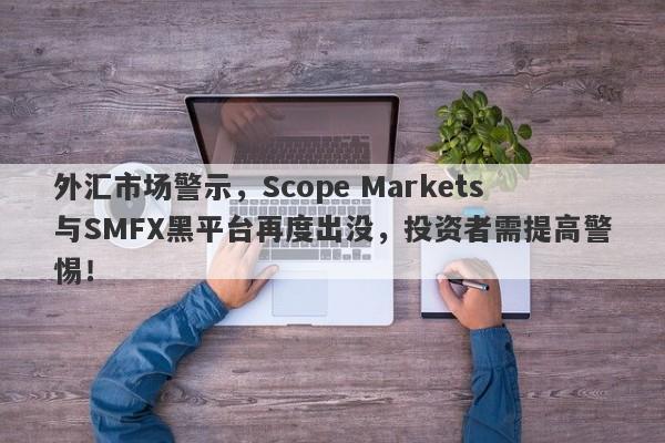 外汇市场警示，Scope Markets与SMFX黑平台再度出没，投资者需提高警惕！-第1张图片-要懂汇