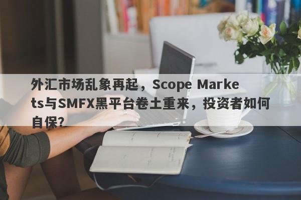 外汇市场乱象再起，Scope Markets与SMFX黑平台卷土重来，投资者如何自保？-第1张图片-要懂汇