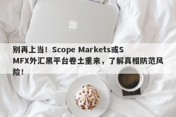 别再上当！Scope Markets或SMFX外汇黑平台卷土重来，了解真相防范风险！-第1张图片-要懂汇