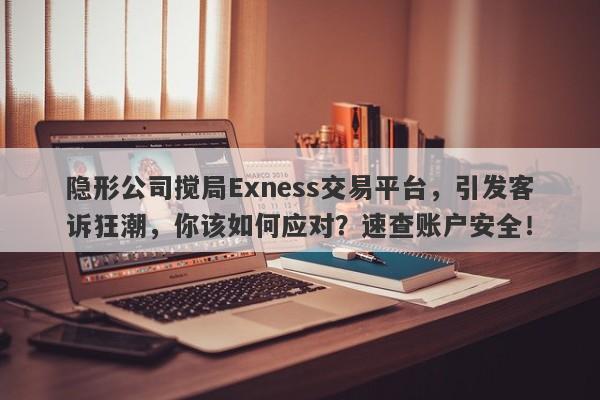 隐形公司搅局Exness交易平台，引发客诉狂潮，你该如何应对？速查账户安全！-第1张图片-要懂汇