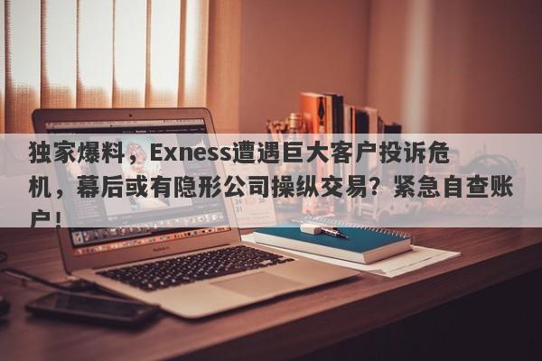 独家爆料，Exness遭遇巨大客户投诉危机，幕后或有隐形公司操纵交易？紧急自查账户！-第1张图片-要懂汇