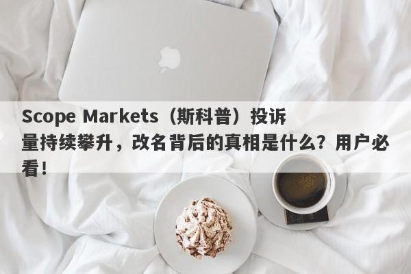 Scope Markets（斯科普）投诉量持续攀升，改名背后的真相是什么？用户必看！-第1张图片-要懂汇