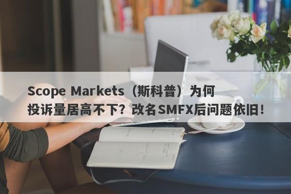 Scope Markets（斯科普）为何投诉量居高不下？改名SMFX后问题依旧！-第1张图片-要懂汇