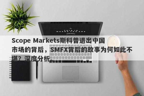 Scope Markets斯科普退出中国市场的背后，SMFX背后的故事为何如此不堪？深度分析。-第1张图片-要懂汇