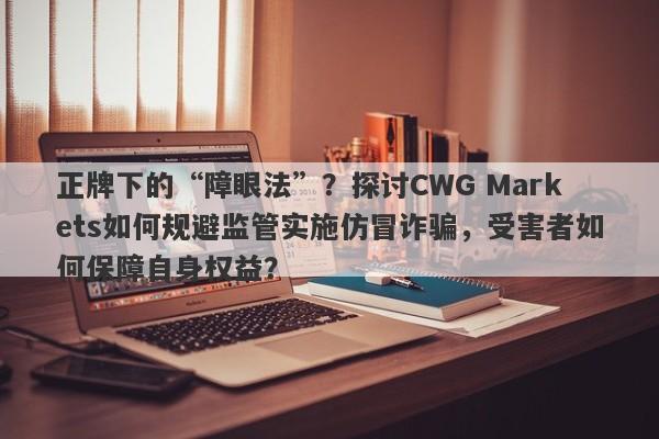 正牌下的“障眼法”？探讨CWG Markets如何规避监管实施仿冒诈骗，受害者如何保障自身权益？-第1张图片-要懂汇