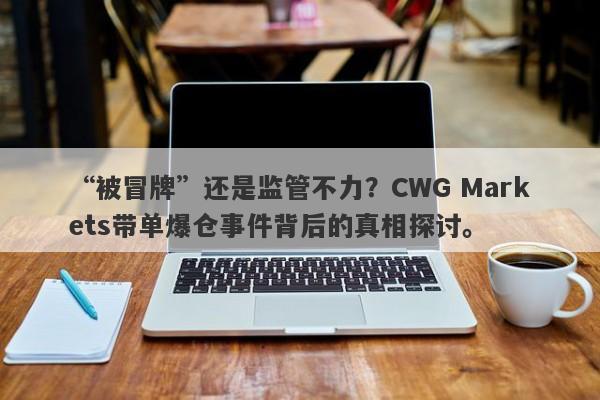 “被冒牌”还是监管不力？CWG Markets带单爆仓事件背后的真相探讨。-第1张图片-要懂汇